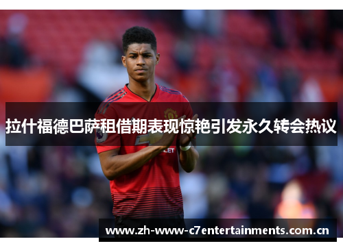 拉什福德巴萨租借期表现惊艳引发永久转会热议